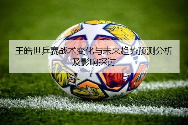 王皓世乒赛战术变化与未来趋势预测分析及影响探讨